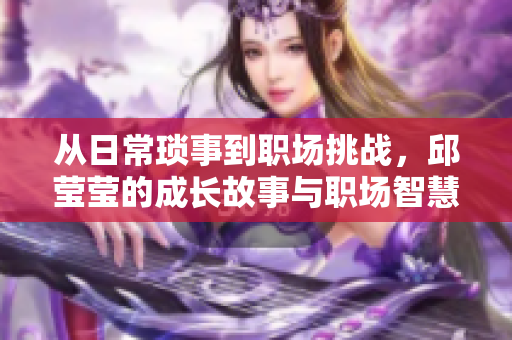 从日常琐事到职场挑战，邱莹莹的成长故事与职场智慧