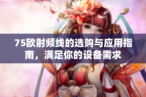 75欧射频线的选购与应用指南，满足你的设备需求