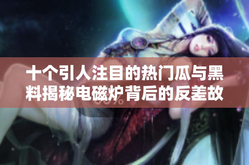 十个引人注目的热门瓜与黑料揭秘电磁炉背后的反差故事
