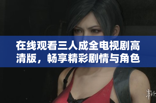 在线观看三人成全电视剧高清版，畅享精彩剧情与角色发展