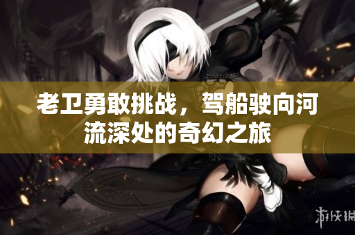 老卫勇敢挑战，驾船驶向河流深处的奇幻之旅