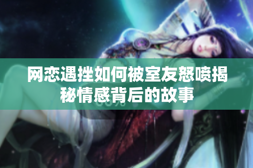 网恋遇挫如何被室友怒喷揭秘情感背后的故事