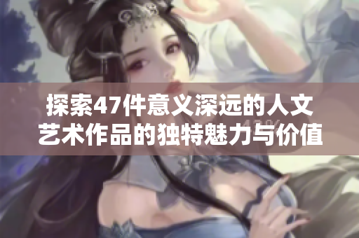 探索47件意义深远的人文艺术作品的独特魅力与价值