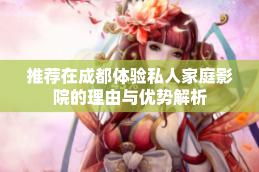 推荐在成都体验私人家庭影院的理由与优势解析