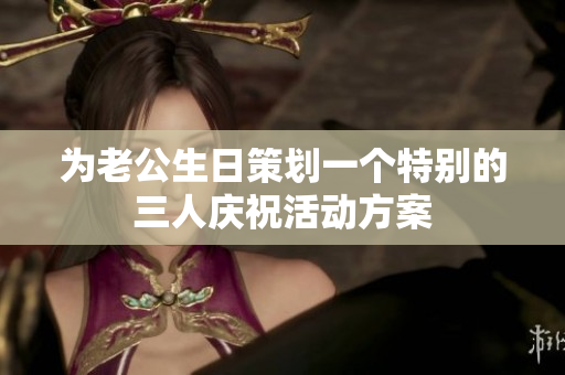 为老公生日策划一个特别的三人庆祝活动方案