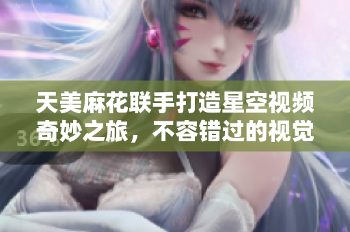天美麻花联手打造星空视频奇妙之旅，不容错过的视觉盛宴