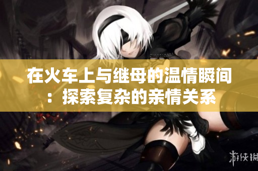 在火车上与继母的温情瞬间：探索复杂的亲情关系