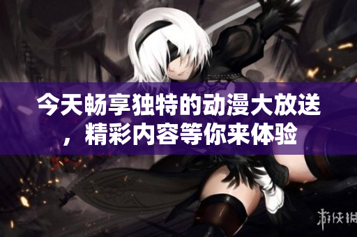 今天畅享独特的动漫大放送，精彩内容等你来体验
