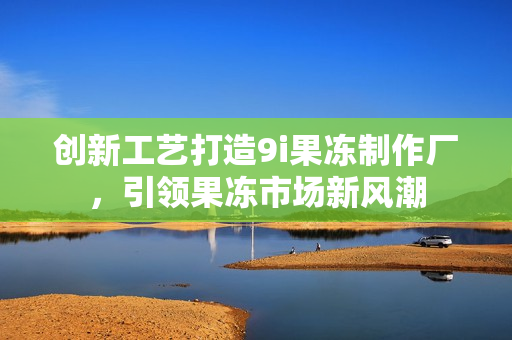 创新工艺打造9i果冻制作厂，引领果冻市场新风潮