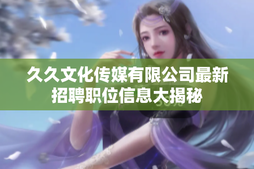 久久文化传媒有限公司最新招聘职位信息大揭秘