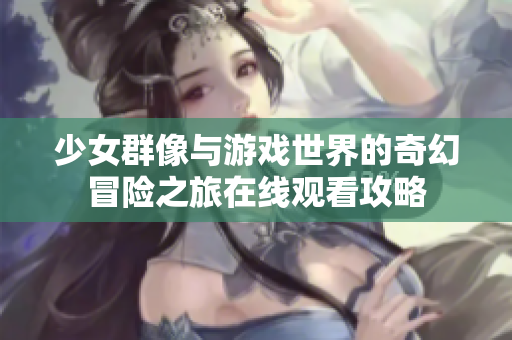 少女群像与游戏世界的奇幻冒险之旅在线观看攻略