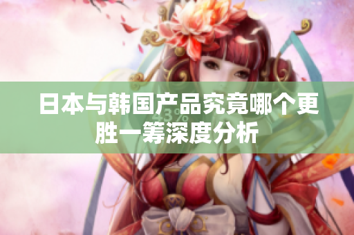 日本与韩国产品究竟哪个更胜一筹深度分析