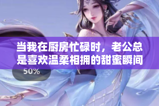 当我在厨房忙碌时，老公总是喜欢温柔相拥的甜蜜瞬间