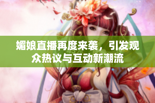 媚娘直播再度来袭，引发观众热议与互动新潮流