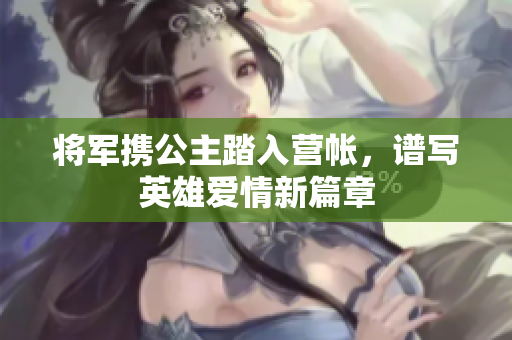 将军携公主踏入营帐，谱写英雄爱情新篇章