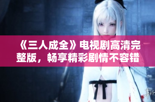 《三人成全》电视剧高清完整版，畅享精彩剧情不容错过