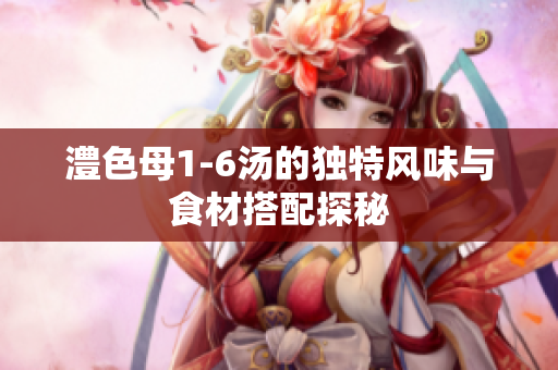 澧色母1-6汤的独特风味与食材搭配探秘