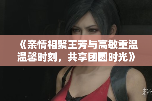 《亲情相聚王芳与高敏重温温馨时刻，共享团圆时光》