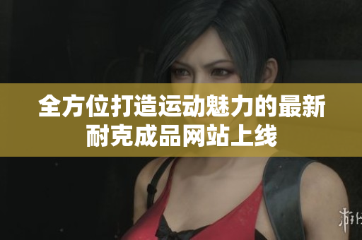 全方位打造运动魅力的最新耐克成品网站上线