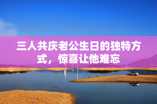 三人共庆老公生日的独特方式，惊喜让他难忘