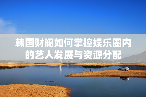 韩国财阀如何掌控娱乐圈内的艺人发展与资源分配
