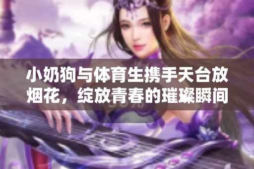 小奶狗与体育生携手天台放烟花，绽放青春的璀璨瞬间