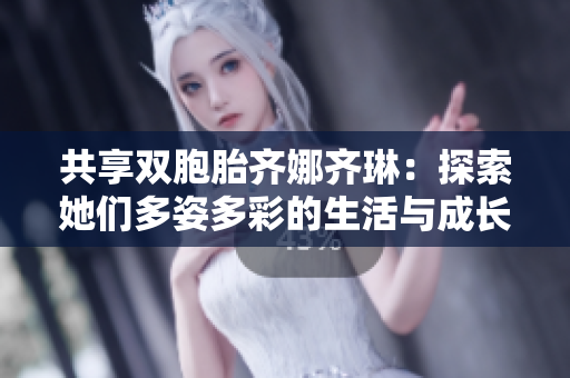 共享双胞胎齐娜齐琳：探索她们多姿多彩的生活与成长故事