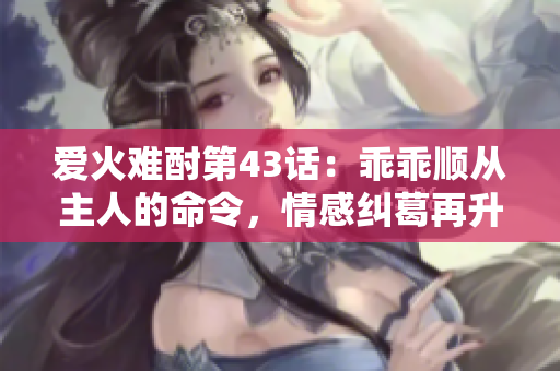 爱火难酎第43话：乖乖顺从主人的命令，情感纠葛再升级