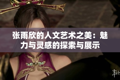 张雨欣的人文艺术之美：魅力与灵感的探索与展示