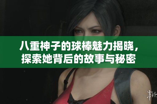 八重神子的球棒魅力揭晓，探索她背后的故事与秘密