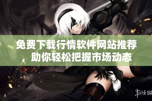 免费下载行情软件网站推荐，助你轻松把握市场动态