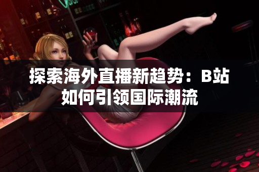 探索海外直播新趋势：B站如何引领国际潮流