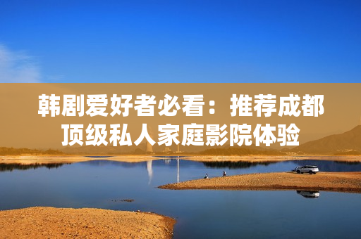 韩剧爱好者必看：推荐成都顶级私人家庭影院体验