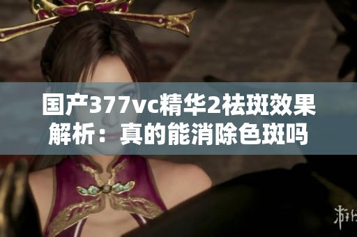 国产377vc精华2祛斑效果解析：真的能消除色斑吗