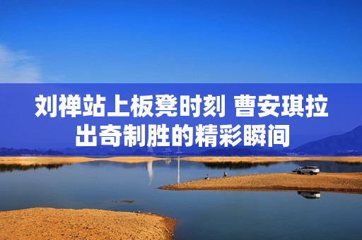 刘禅站上板凳时刻 曹安琪拉出奇制胜的精彩瞬间