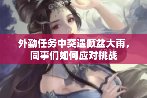 外勤任务中突遇倾盆大雨，同事们如何应对挑战