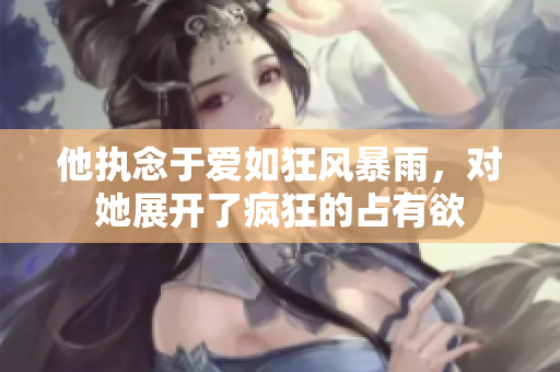 他执念于爱如狂风暴雨，对她展开了疯狂的占有欲