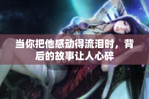 当你把他感动得流泪时，背后的故事让人心碎