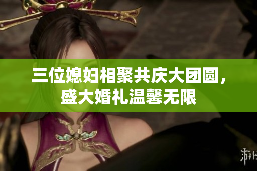 三位媳妇相聚共庆大团圆，盛大婚礼温馨无限