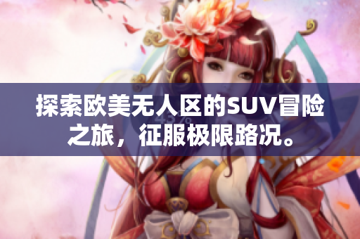 探索欧美无人区的SUV冒险之旅，征服极限路况。