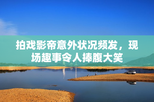 拍戏影帝意外状况频发，现场趣事令人捧腹大笑