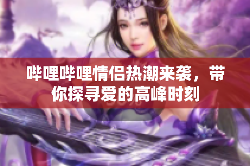 哔哩哔哩情侣热潮来袭，带你探寻爱的高峰时刻