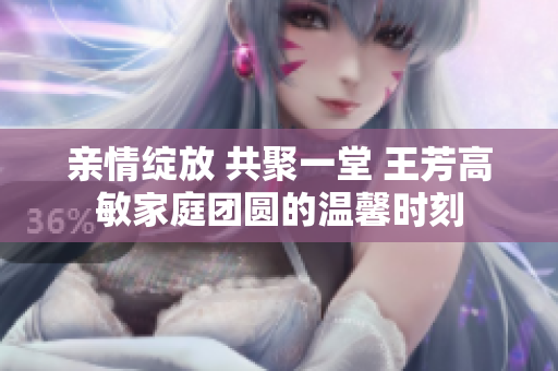 亲情绽放 共聚一堂 王芳高敏家庭团圆的温馨时刻
