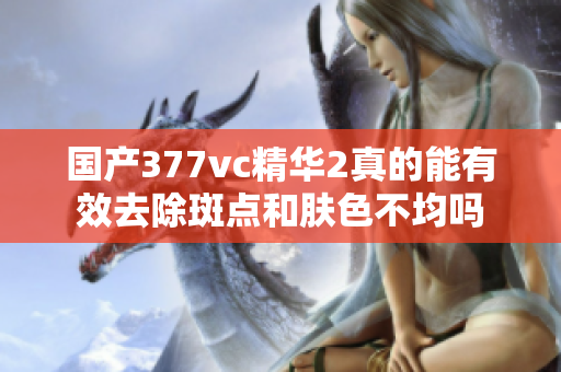 国产377vc精华2真的能有效去除斑点和肤色不均吗