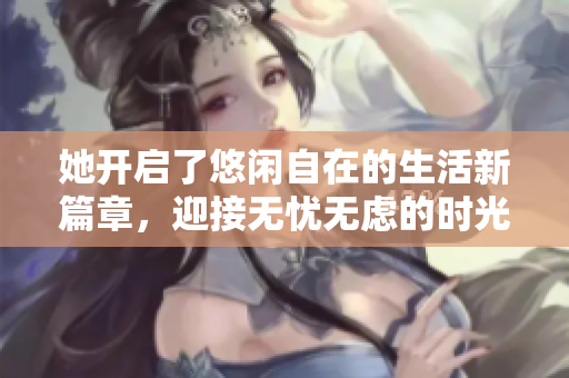 她开启了悠闲自在的生活新篇章，迎接无忧无虑的时光