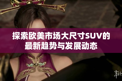 探索欧美市场大尺寸SUV的最新趋势与发展动态