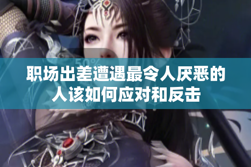 职场出差遭遇最令人厌恶的人该如何应对和反击