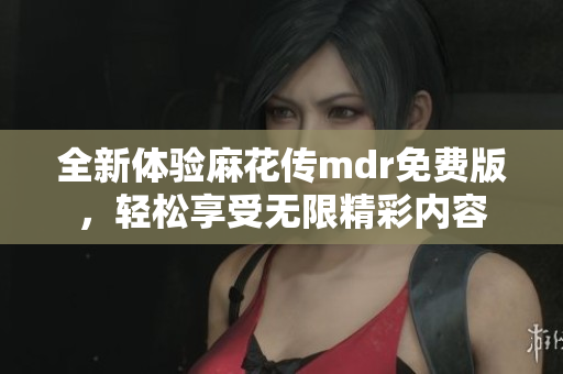 全新体验麻花传mdr免费版，轻松享受无限精彩内容