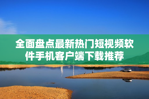全面盘点最新热门短视频软件手机客户端下载推荐