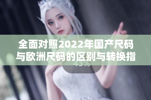 全面对照2022年国产尺码与欧洲尺码的区别与转换指南